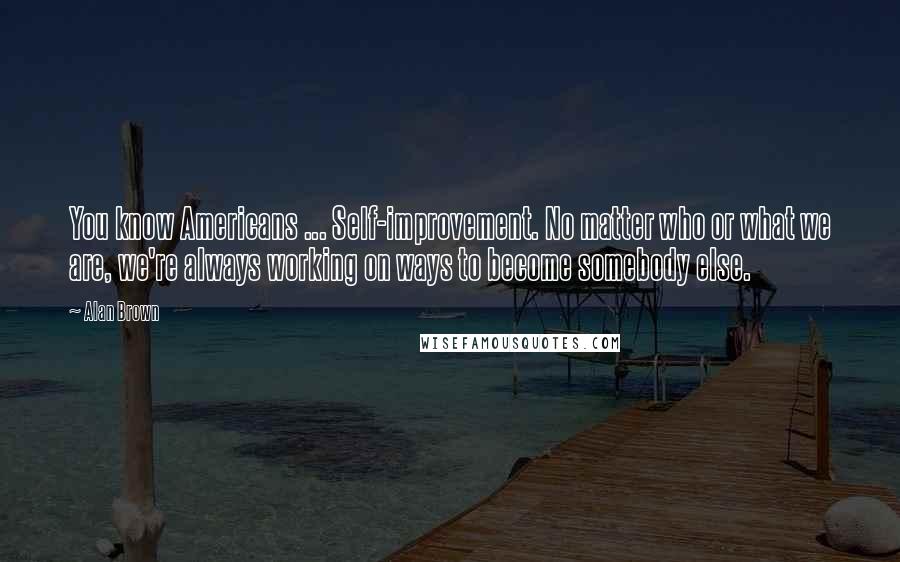 Alan Brown Quotes: You know Americans ... Self-improvement. No matter who or what we are, we're always working on ways to become somebody else.