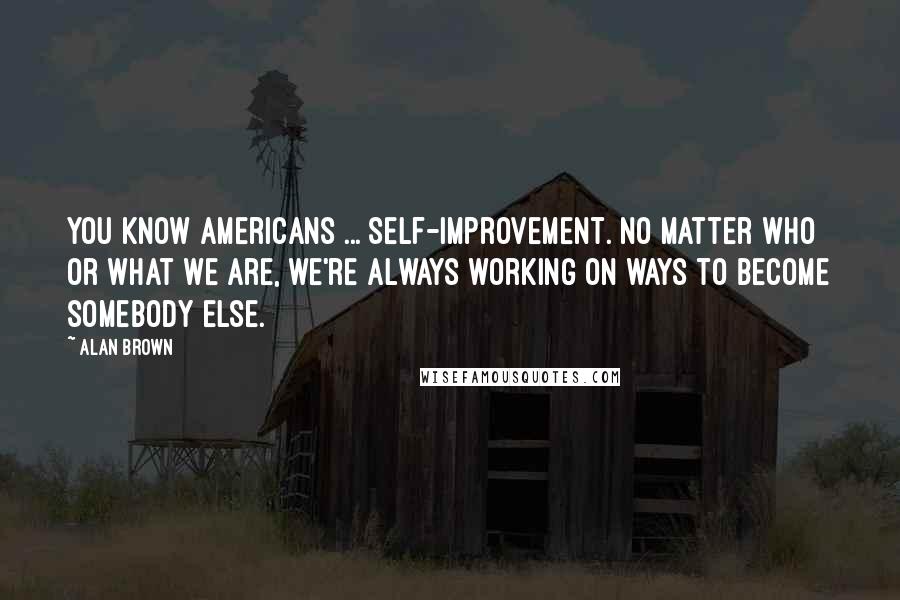 Alan Brown Quotes: You know Americans ... Self-improvement. No matter who or what we are, we're always working on ways to become somebody else.