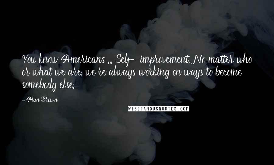 Alan Brown Quotes: You know Americans ... Self-improvement. No matter who or what we are, we're always working on ways to become somebody else.