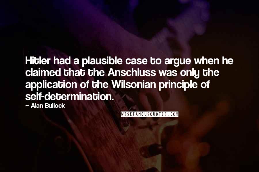 Alan Bullock Quotes: Hitler had a plausible case to argue when he claimed that the Anschluss was only the application of the Wilsonian principle of self-determination.