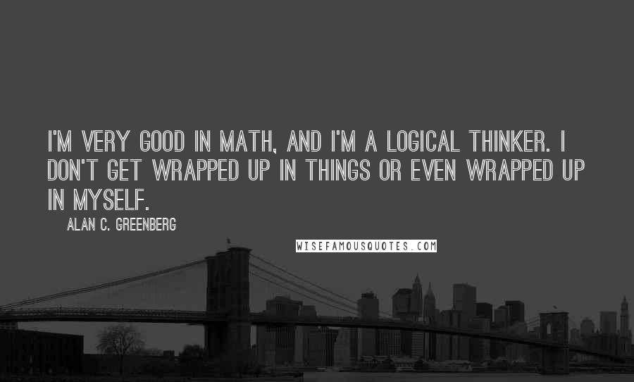 Alan C. Greenberg Quotes: I'm very good in math, and I'm a logical thinker. I don't get wrapped up in things or even wrapped up in myself.