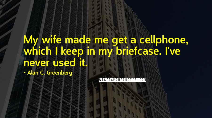 Alan C. Greenberg Quotes: My wife made me get a cellphone, which I keep in my briefcase. I've never used it.