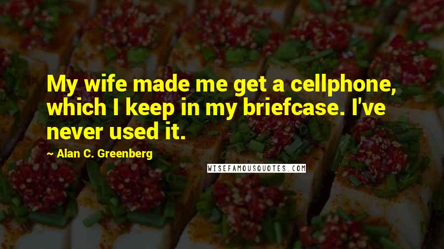 Alan C. Greenberg Quotes: My wife made me get a cellphone, which I keep in my briefcase. I've never used it.