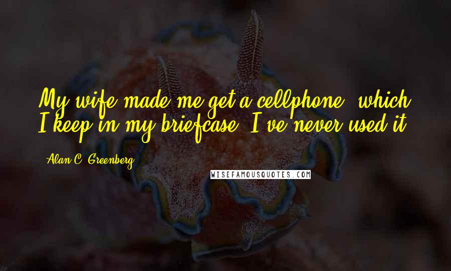 Alan C. Greenberg Quotes: My wife made me get a cellphone, which I keep in my briefcase. I've never used it.