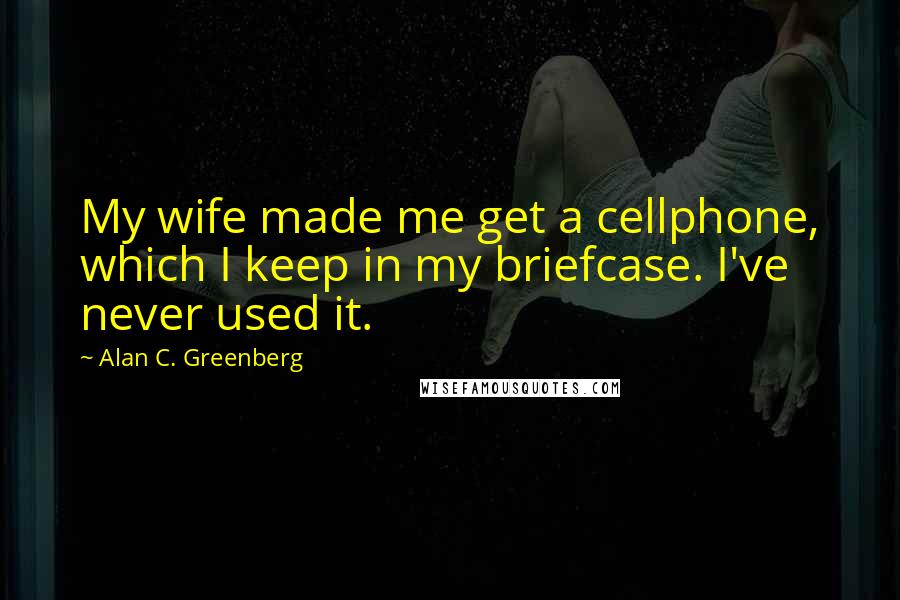 Alan C. Greenberg Quotes: My wife made me get a cellphone, which I keep in my briefcase. I've never used it.