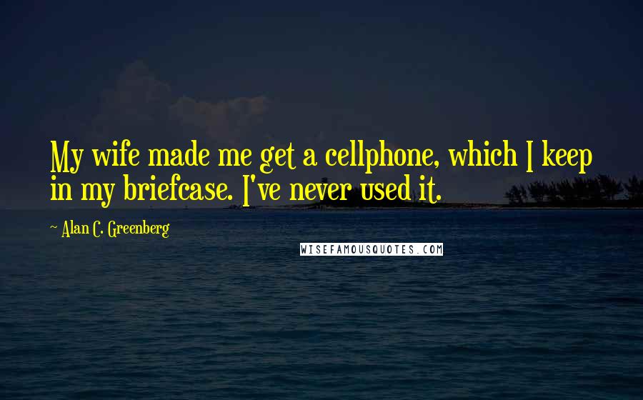 Alan C. Greenberg Quotes: My wife made me get a cellphone, which I keep in my briefcase. I've never used it.