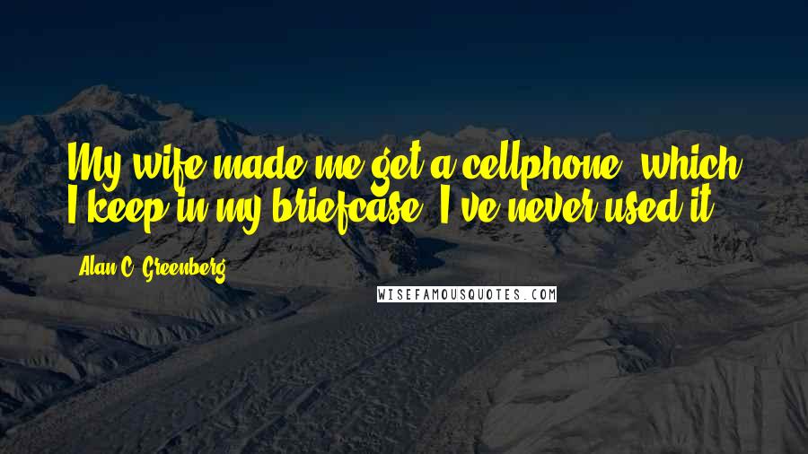 Alan C. Greenberg Quotes: My wife made me get a cellphone, which I keep in my briefcase. I've never used it.