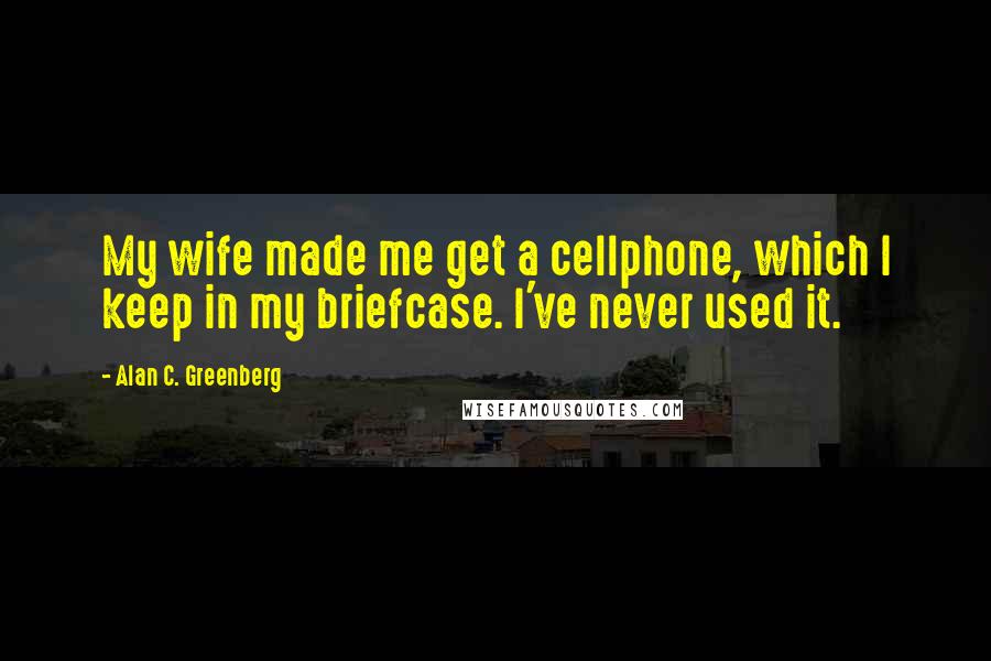 Alan C. Greenberg Quotes: My wife made me get a cellphone, which I keep in my briefcase. I've never used it.