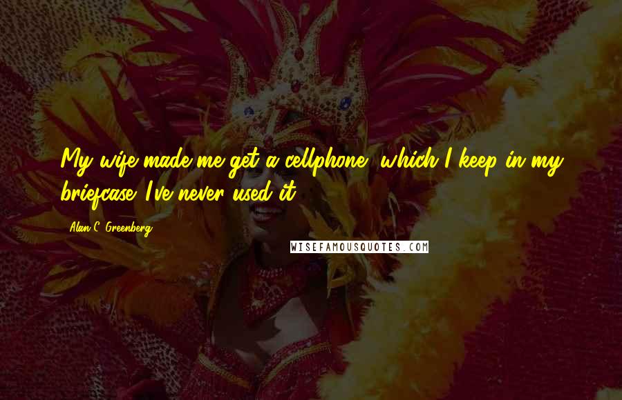 Alan C. Greenberg Quotes: My wife made me get a cellphone, which I keep in my briefcase. I've never used it.