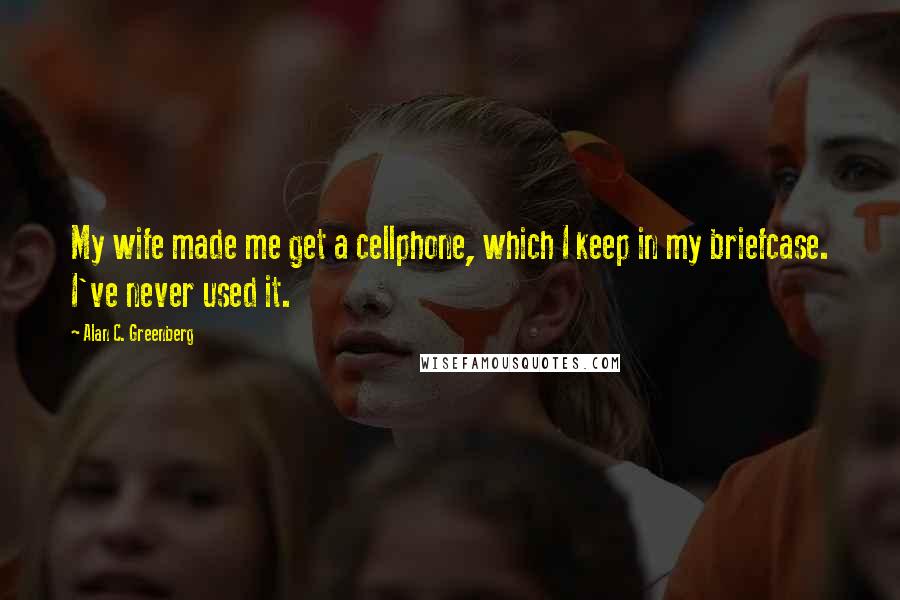 Alan C. Greenberg Quotes: My wife made me get a cellphone, which I keep in my briefcase. I've never used it.