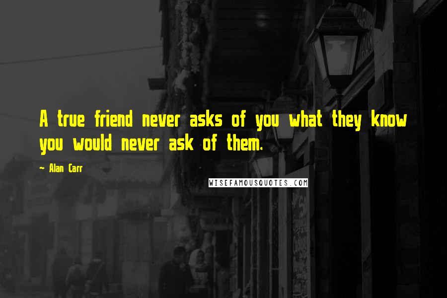 Alan Carr Quotes: A true friend never asks of you what they know you would never ask of them.