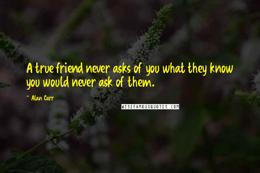 Alan Carr Quotes: A true friend never asks of you what they know you would never ask of them.