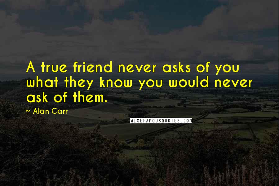 Alan Carr Quotes: A true friend never asks of you what they know you would never ask of them.