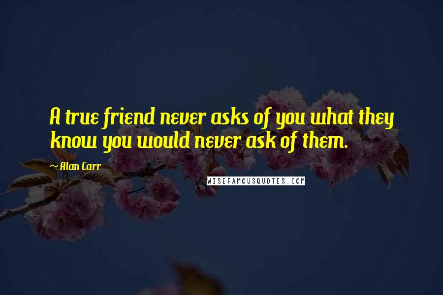 Alan Carr Quotes: A true friend never asks of you what they know you would never ask of them.