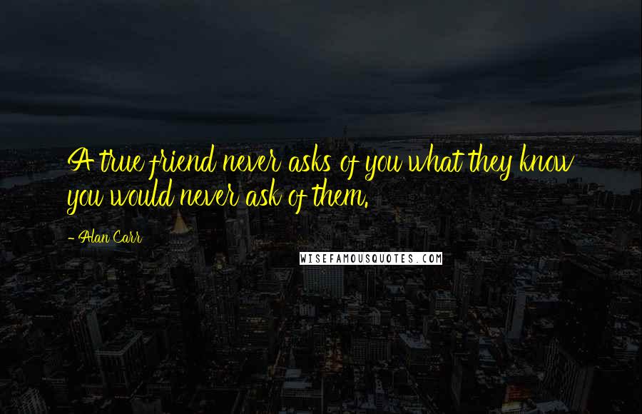 Alan Carr Quotes: A true friend never asks of you what they know you would never ask of them.