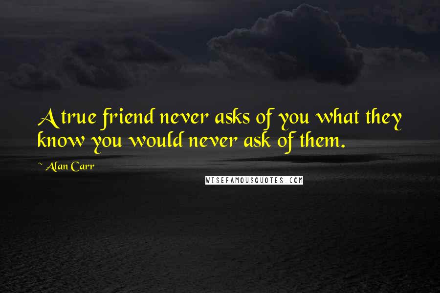 Alan Carr Quotes: A true friend never asks of you what they know you would never ask of them.