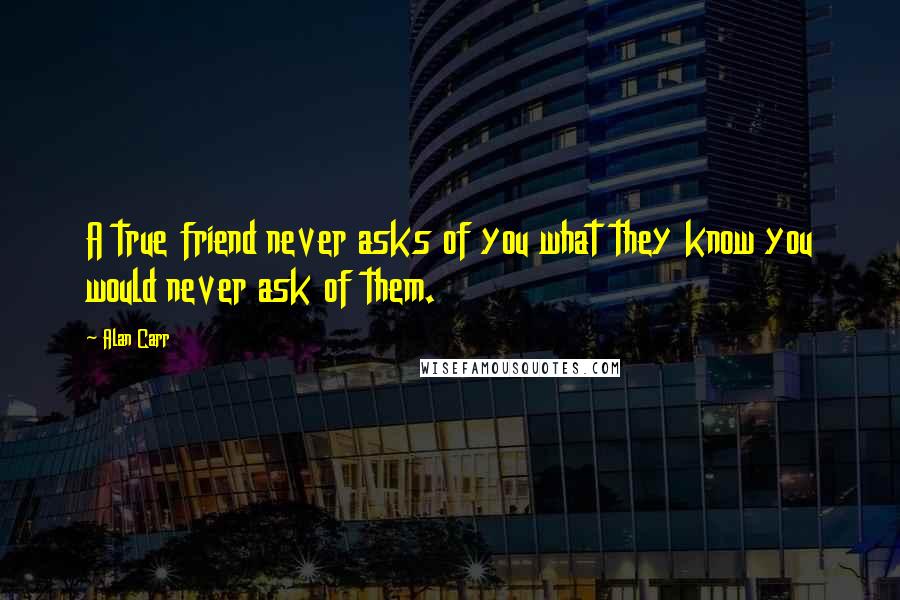 Alan Carr Quotes: A true friend never asks of you what they know you would never ask of them.