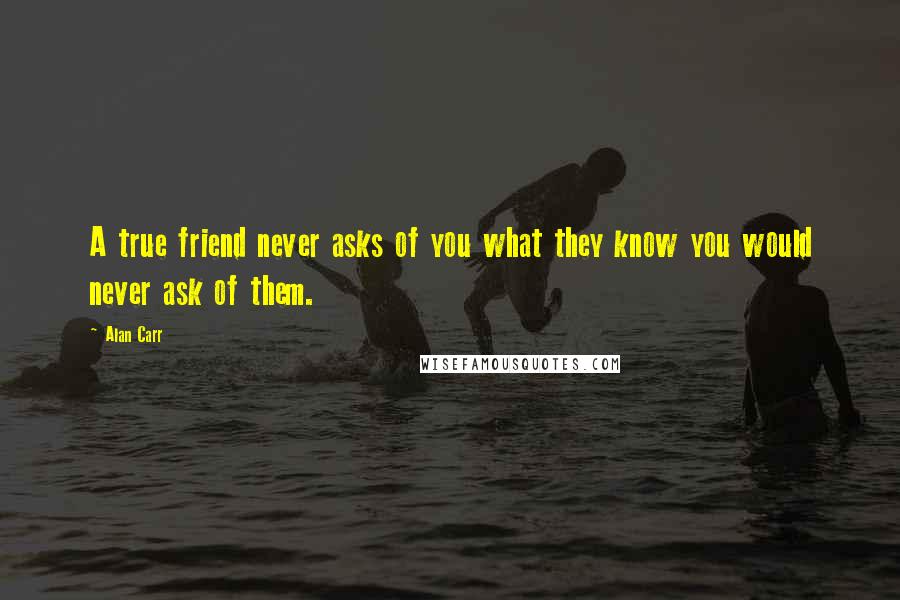 Alan Carr Quotes: A true friend never asks of you what they know you would never ask of them.