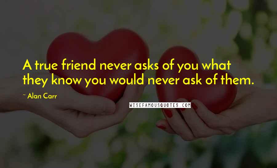 Alan Carr Quotes: A true friend never asks of you what they know you would never ask of them.