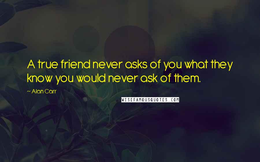 Alan Carr Quotes: A true friend never asks of you what they know you would never ask of them.