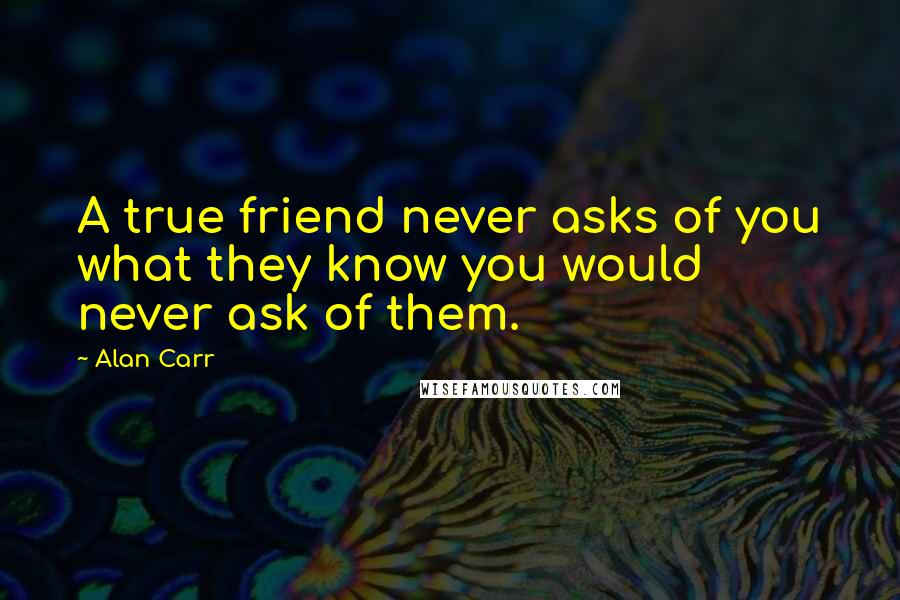 Alan Carr Quotes: A true friend never asks of you what they know you would never ask of them.
