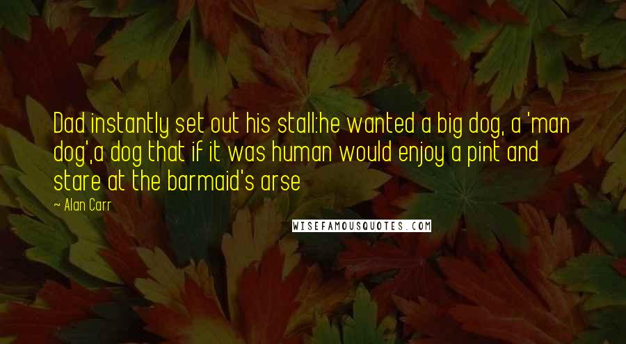 Alan Carr Quotes: Dad instantly set out his stall:he wanted a big dog, a 'man dog',a dog that if it was human would enjoy a pint and stare at the barmaid's arse