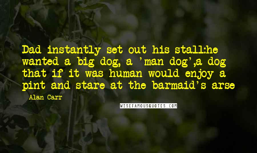 Alan Carr Quotes: Dad instantly set out his stall:he wanted a big dog, a 'man dog',a dog that if it was human would enjoy a pint and stare at the barmaid's arse