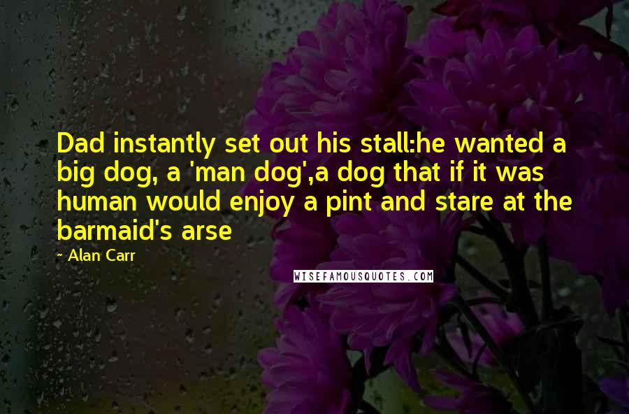 Alan Carr Quotes: Dad instantly set out his stall:he wanted a big dog, a 'man dog',a dog that if it was human would enjoy a pint and stare at the barmaid's arse