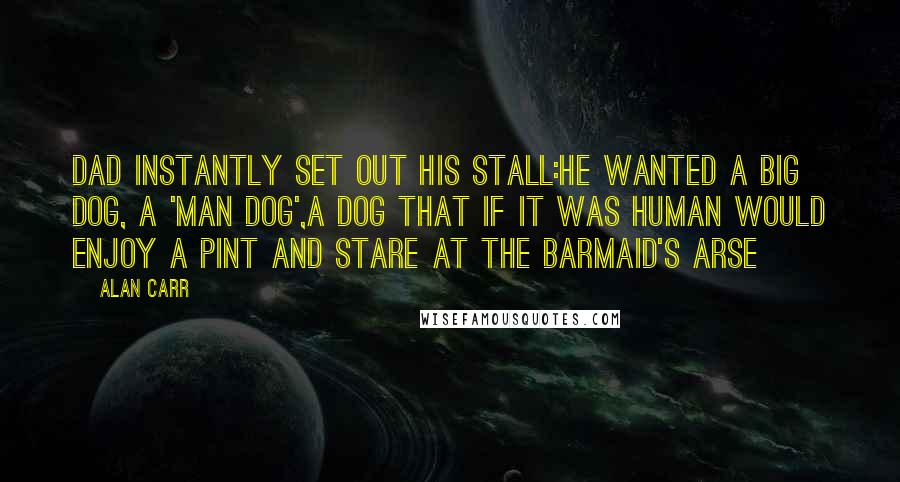 Alan Carr Quotes: Dad instantly set out his stall:he wanted a big dog, a 'man dog',a dog that if it was human would enjoy a pint and stare at the barmaid's arse