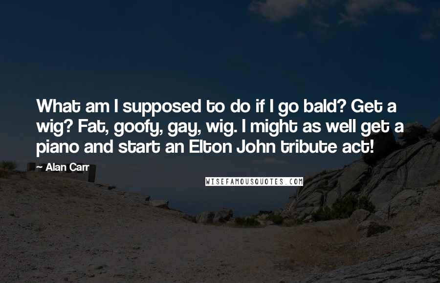 Alan Carr Quotes: What am I supposed to do if I go bald? Get a wig? Fat, goofy, gay, wig. I might as well get a piano and start an Elton John tribute act!