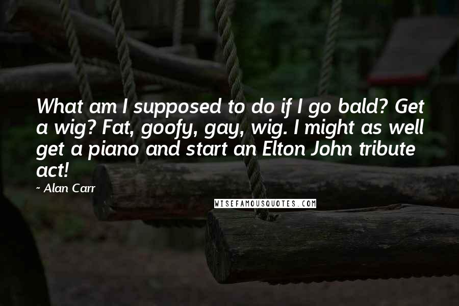 Alan Carr Quotes: What am I supposed to do if I go bald? Get a wig? Fat, goofy, gay, wig. I might as well get a piano and start an Elton John tribute act!