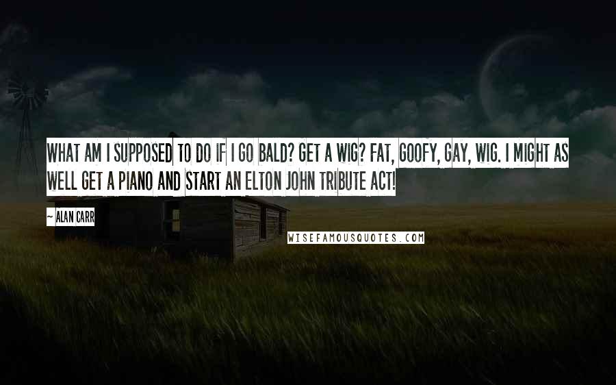 Alan Carr Quotes: What am I supposed to do if I go bald? Get a wig? Fat, goofy, gay, wig. I might as well get a piano and start an Elton John tribute act!