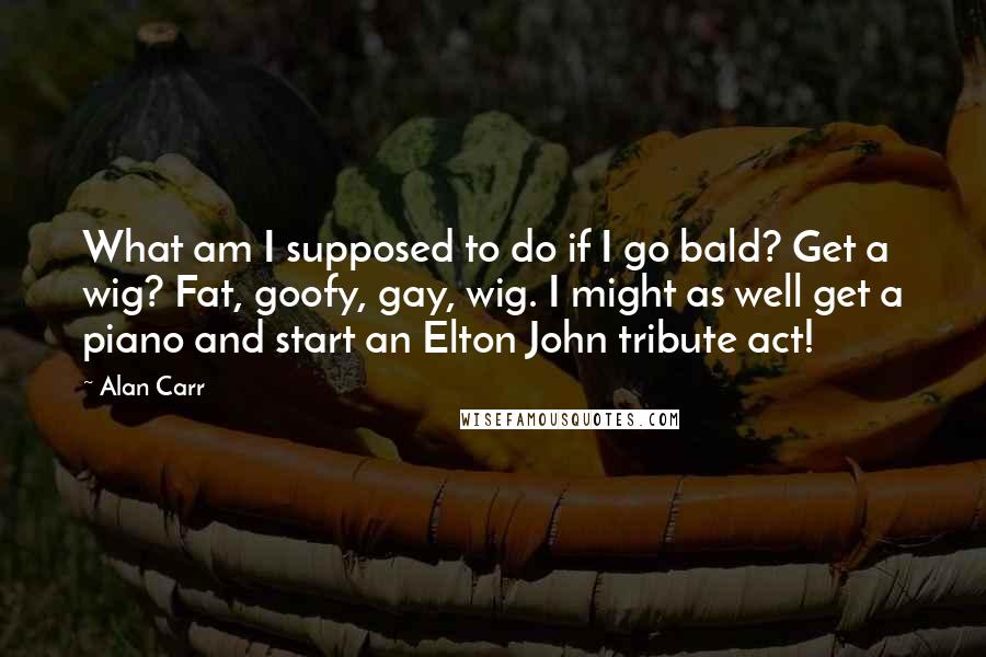 Alan Carr Quotes: What am I supposed to do if I go bald? Get a wig? Fat, goofy, gay, wig. I might as well get a piano and start an Elton John tribute act!