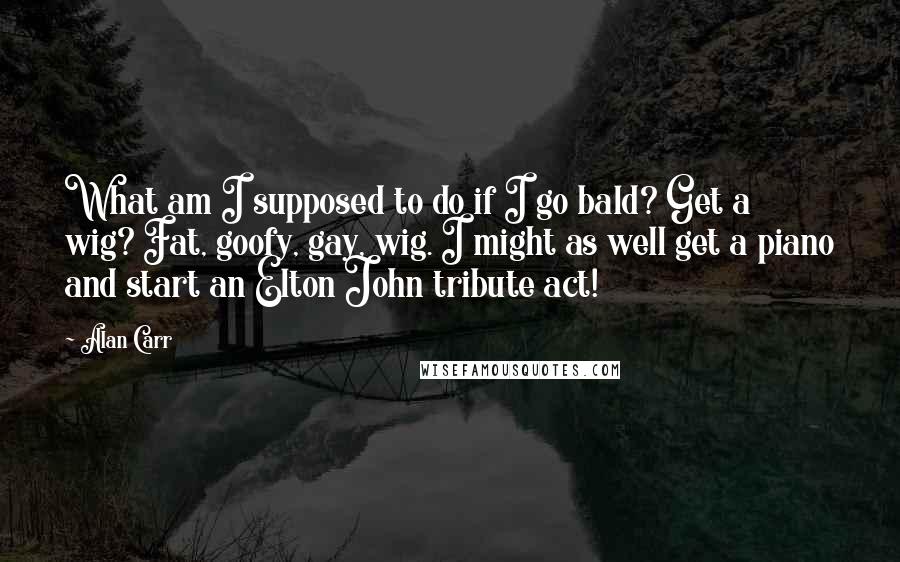 Alan Carr Quotes: What am I supposed to do if I go bald? Get a wig? Fat, goofy, gay, wig. I might as well get a piano and start an Elton John tribute act!