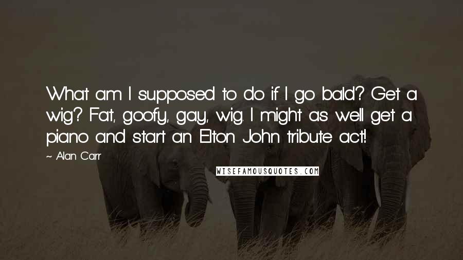 Alan Carr Quotes: What am I supposed to do if I go bald? Get a wig? Fat, goofy, gay, wig. I might as well get a piano and start an Elton John tribute act!