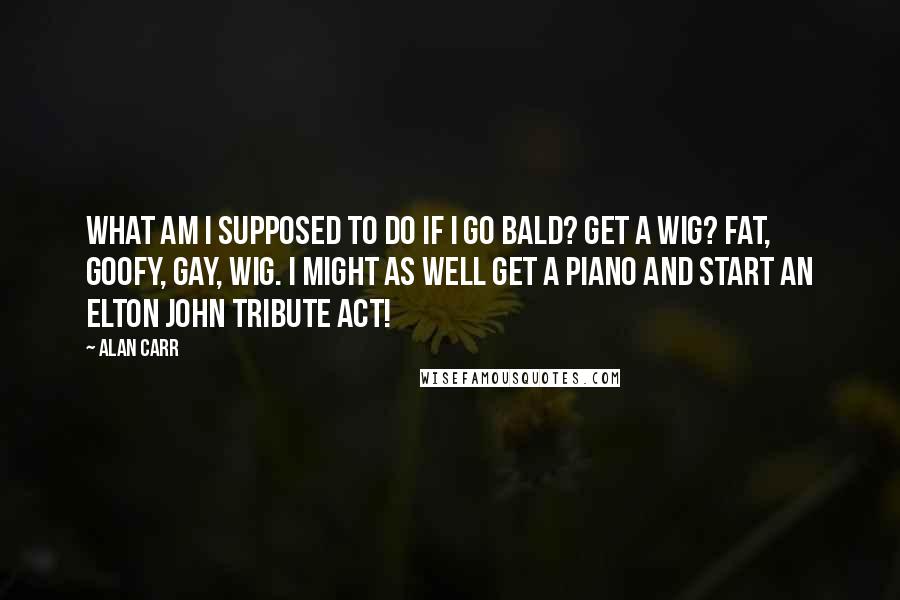 Alan Carr Quotes: What am I supposed to do if I go bald? Get a wig? Fat, goofy, gay, wig. I might as well get a piano and start an Elton John tribute act!