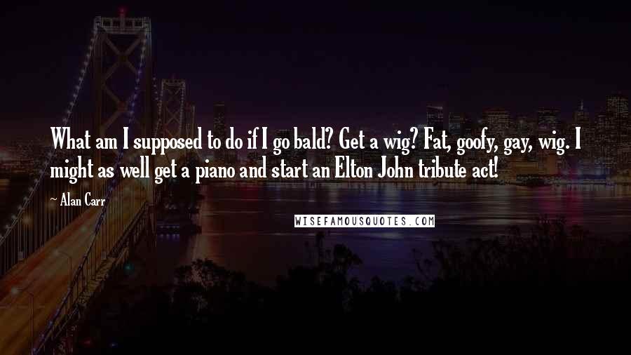 Alan Carr Quotes: What am I supposed to do if I go bald? Get a wig? Fat, goofy, gay, wig. I might as well get a piano and start an Elton John tribute act!