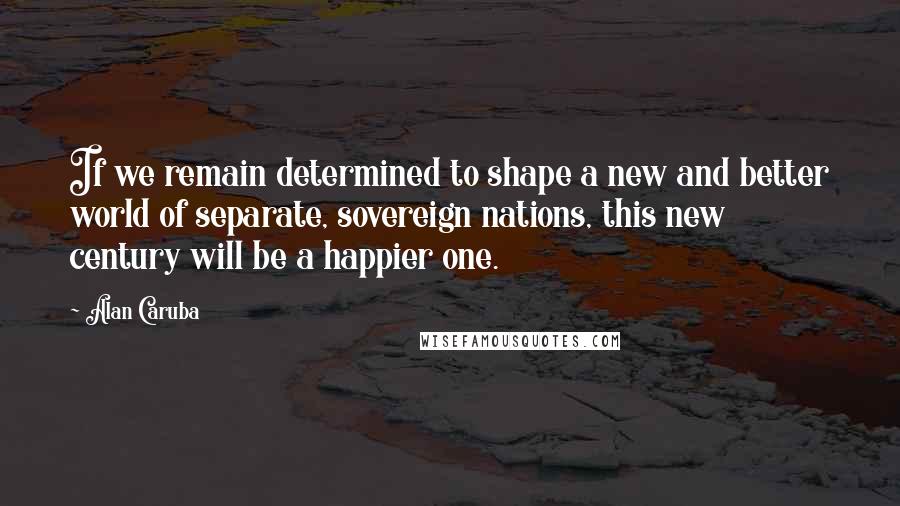 Alan Caruba Quotes: If we remain determined to shape a new and better world of separate, sovereign nations, this new century will be a happier one.