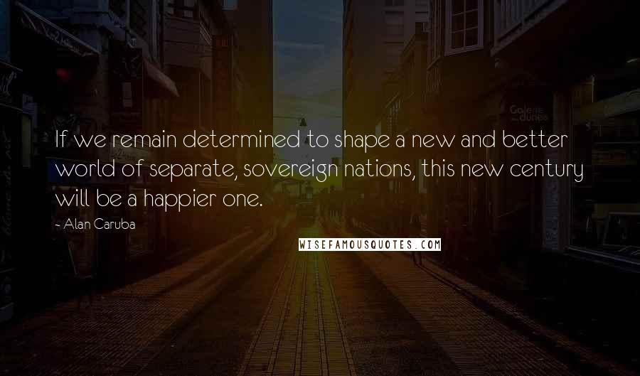 Alan Caruba Quotes: If we remain determined to shape a new and better world of separate, sovereign nations, this new century will be a happier one.