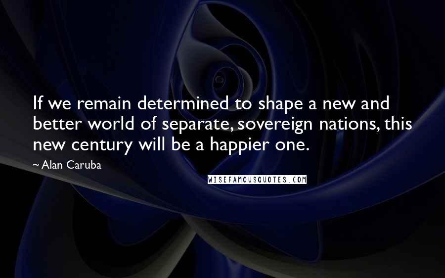 Alan Caruba Quotes: If we remain determined to shape a new and better world of separate, sovereign nations, this new century will be a happier one.