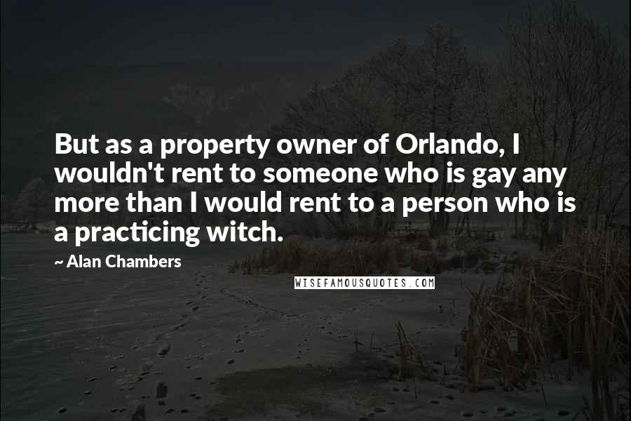 Alan Chambers Quotes: But as a property owner of Orlando, I wouldn't rent to someone who is gay any more than I would rent to a person who is a practicing witch.