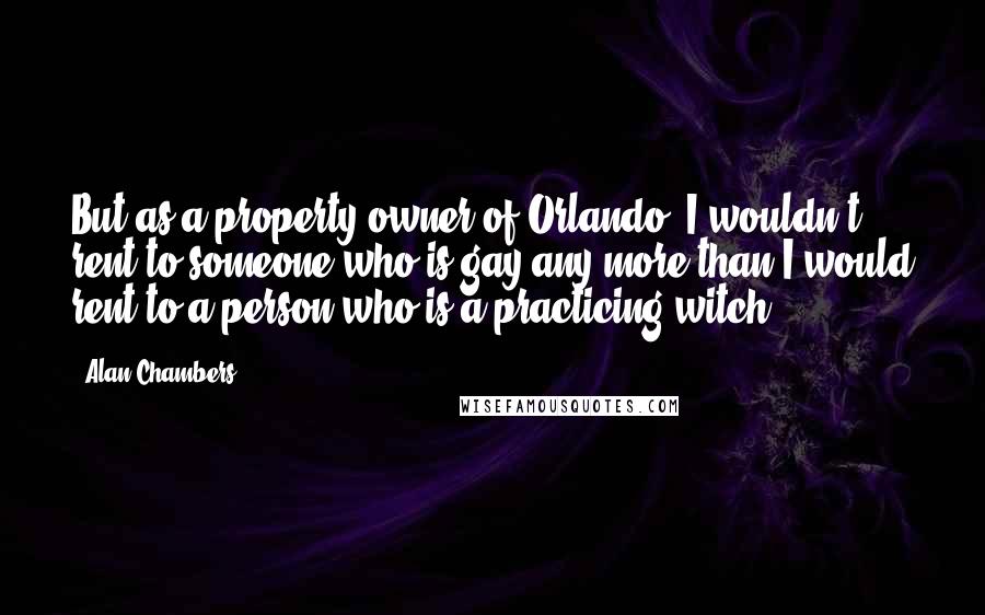 Alan Chambers Quotes: But as a property owner of Orlando, I wouldn't rent to someone who is gay any more than I would rent to a person who is a practicing witch.