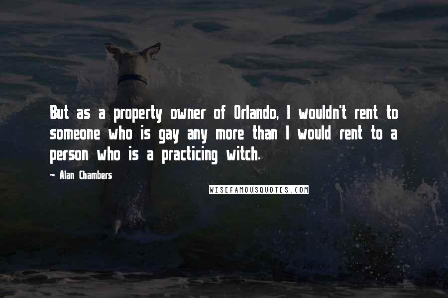 Alan Chambers Quotes: But as a property owner of Orlando, I wouldn't rent to someone who is gay any more than I would rent to a person who is a practicing witch.