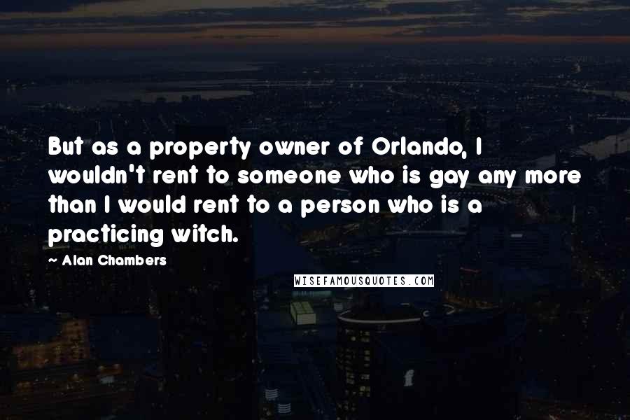 Alan Chambers Quotes: But as a property owner of Orlando, I wouldn't rent to someone who is gay any more than I would rent to a person who is a practicing witch.