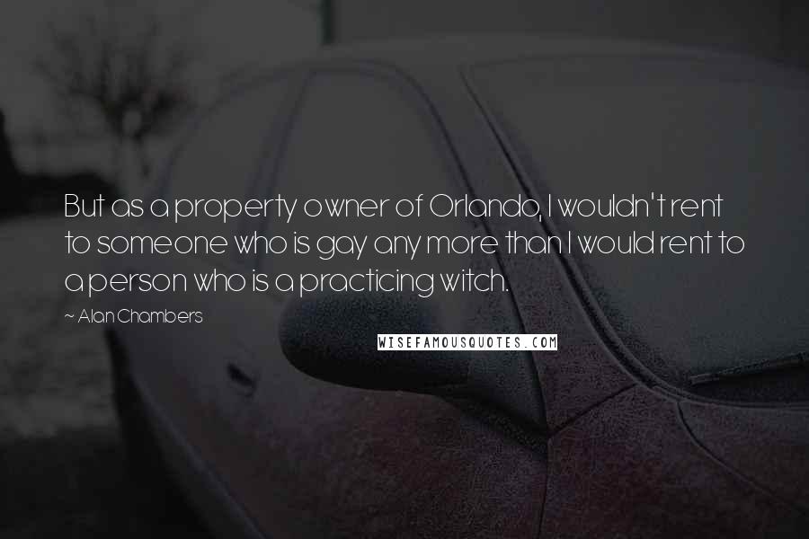 Alan Chambers Quotes: But as a property owner of Orlando, I wouldn't rent to someone who is gay any more than I would rent to a person who is a practicing witch.