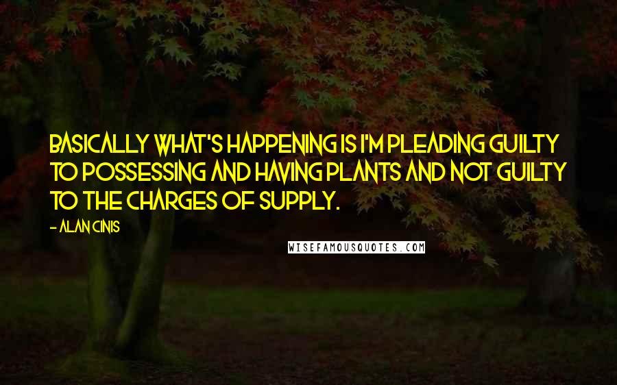 Alan Cinis Quotes: Basically what's happening is I'm pleading guilty to possessing and having plants and not guilty to the charges of supply.