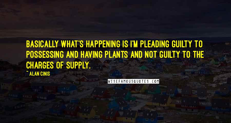 Alan Cinis Quotes: Basically what's happening is I'm pleading guilty to possessing and having plants and not guilty to the charges of supply.