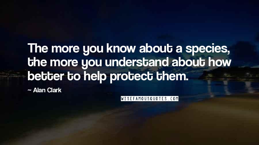 Alan Clark Quotes: The more you know about a species, the more you understand about how better to help protect them.