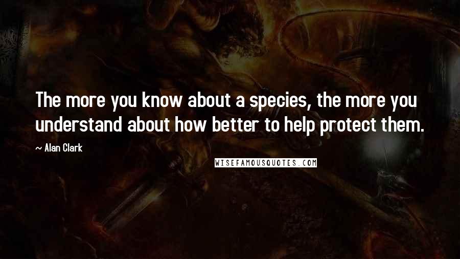 Alan Clark Quotes: The more you know about a species, the more you understand about how better to help protect them.
