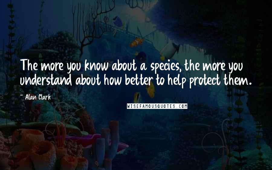 Alan Clark Quotes: The more you know about a species, the more you understand about how better to help protect them.